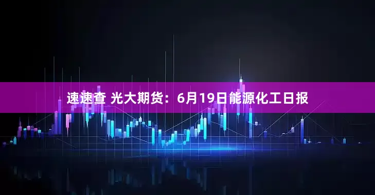 速速查 光大期货：6月19日能源化工日报