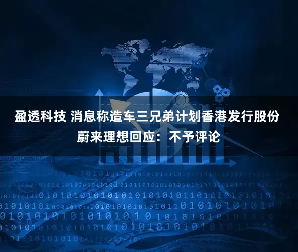 盈透科技 消息称造车三兄弟计划香港发行股份 蔚来理想回应：不予评论