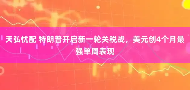 天弘忧配 特朗普开启新一轮关税战，美元创4个月最强单周表现