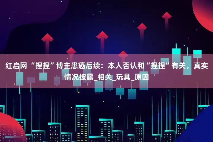 红启网 “捏捏”博主患癌后续：本人否认和“捏捏”有关，真实情况披露_相关_玩具_原因