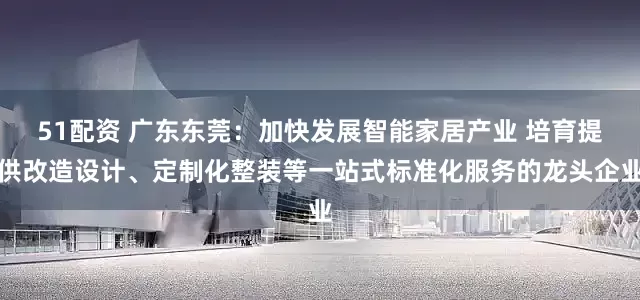 51配资 广东东莞：加快发展智能家居产业 培育提供改造设计、定制化整装等一站式标准化服务的龙头企业