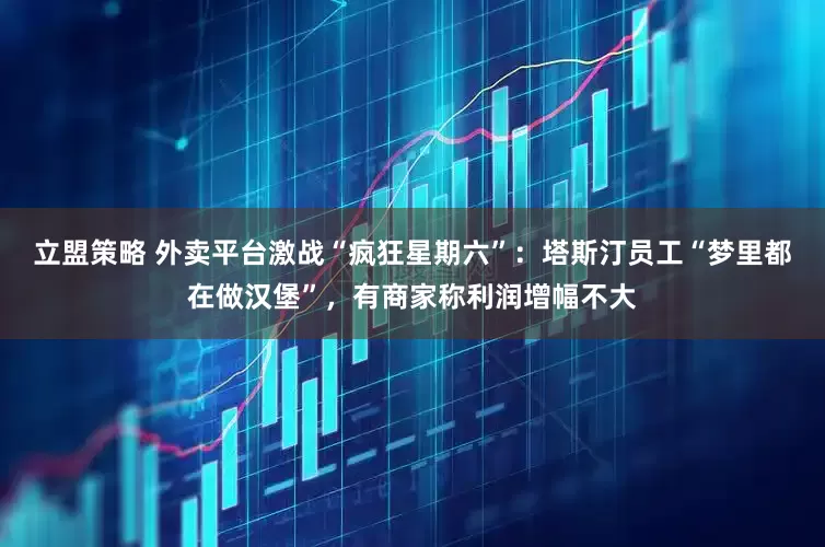 立盟策略 外卖平台激战“疯狂星期六”：塔斯汀员工“梦里都在做汉堡”，有商家称利润增幅不大