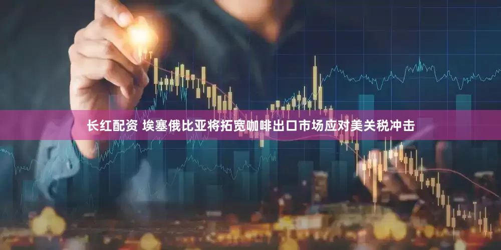 长红配资 埃塞俄比亚将拓宽咖啡出口市场应对美关税冲击
