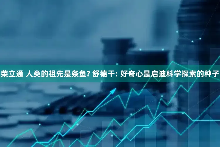 荣立通 人类的祖先是条鱼? 舒德干: 好奇心是启迪科学探索的种子