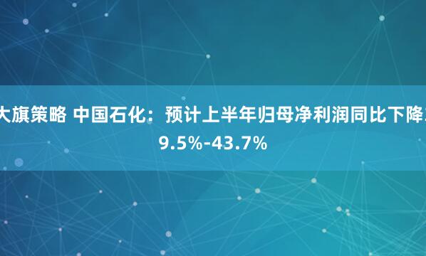 大旗策略 中国石化：预计上半年归母净利润同比下降39.5%-43.7%