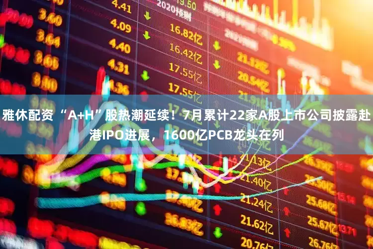 雅休配资 “A+H”股热潮延续！7月累计22家A股上市公司披露赴港IPO进展，1600亿PCB龙头在列
