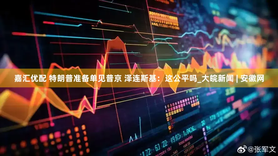 嘉汇优配 特朗普准备单见普京 泽连斯基：这公平吗_大皖新闻 | 安徽网
