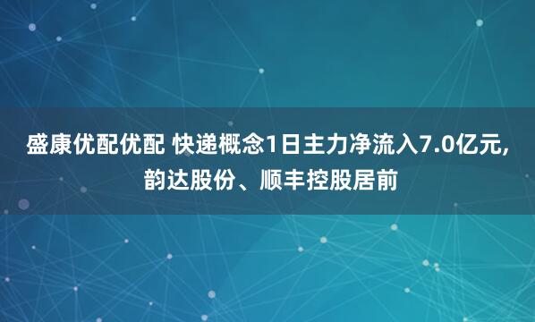 盛康优配优配 快递概念1日主力净流入7.0亿元, 韵达股份、顺丰控股居前