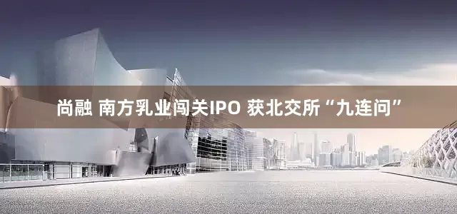 尚融 南方乳业闯关IPO 获北交所“九连问”