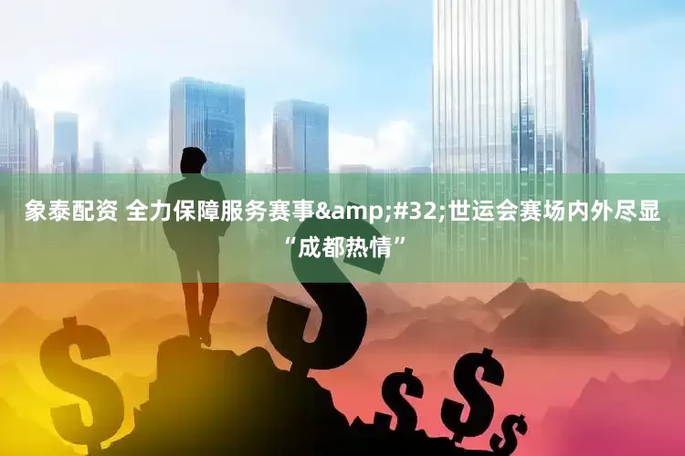 象泰配资 全力保障服务赛事&#32;世运会赛场内外尽显“成都热情”