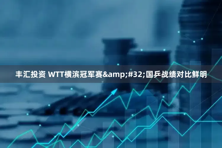 丰汇投资 WTT横滨冠军赛&#32;国乒战绩对比鲜明