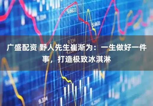 广盛配资 野人先生崔渐为：一生做好一件事，打造极致冰淇淋