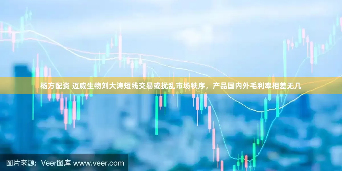 杨方配资 迈威生物刘大涛短线交易或扰乱市场秩序，产品国内外毛利率相差无几