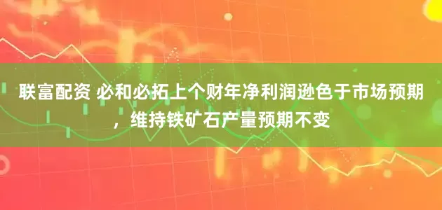 联富配资 必和必拓上个财年净利润逊色于市场预期，维持铁矿石产量预期不变