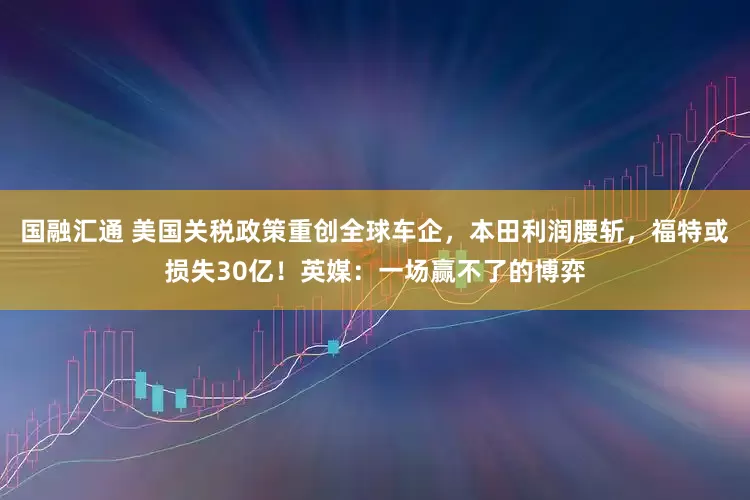 国融汇通 美国关税政策重创全球车企，本田利润腰斩，福特或损失30亿！英媒：一场赢不了的博弈