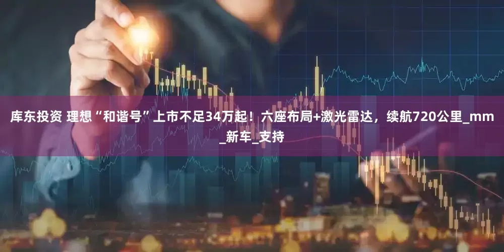 库东投资 理想“和谐号”上市不足34万起！六座布局+激光雷达，续航720公里_mm_新车_支持
