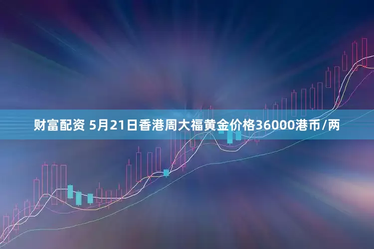 财富配资 5月21日香港周大福黄金价格36000港币/两
