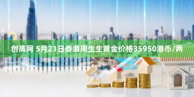 创高网 5月21日香港周生生黄金价格35950港币/两