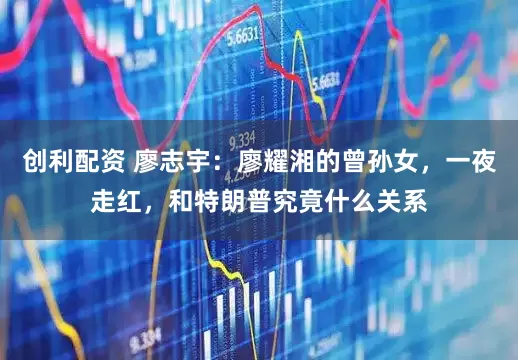 创利配资 廖志宇：廖耀湘的曾孙女，一夜走红，和特朗普究竟什么关系