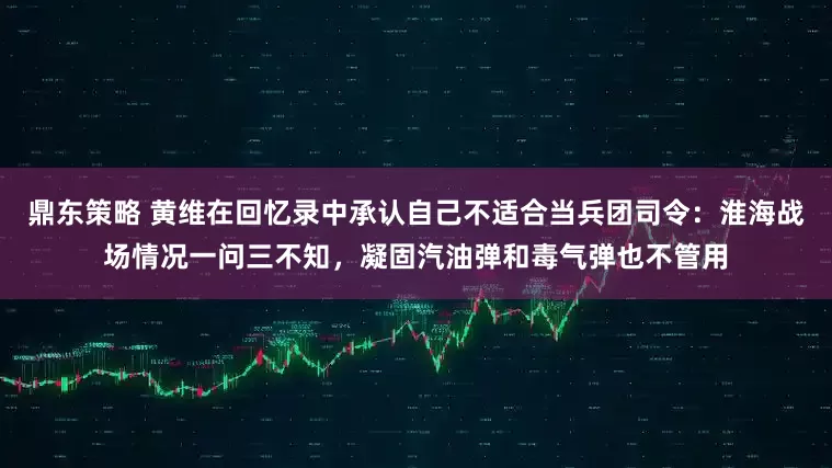 鼎东策略 黄维在回忆录中承认自己不适合当兵团司令：淮海战场情况一问三不知，凝固汽油弹和毒气弹也不管用