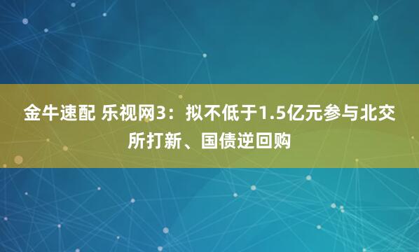 金牛速配 乐视网3：拟不低于1.5亿元参与北交所打新、国债逆回购
