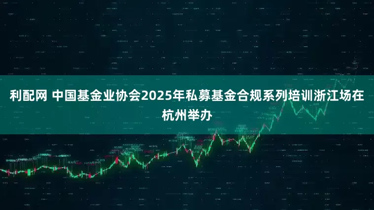 利配网 中国基金业协会2025年私募基金合规系列培训浙江场在杭州举办