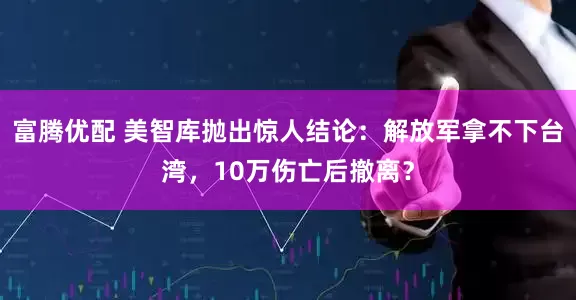富腾优配 美智库抛出惊人结论：解放军拿不下台湾，10万伤亡后撤离？