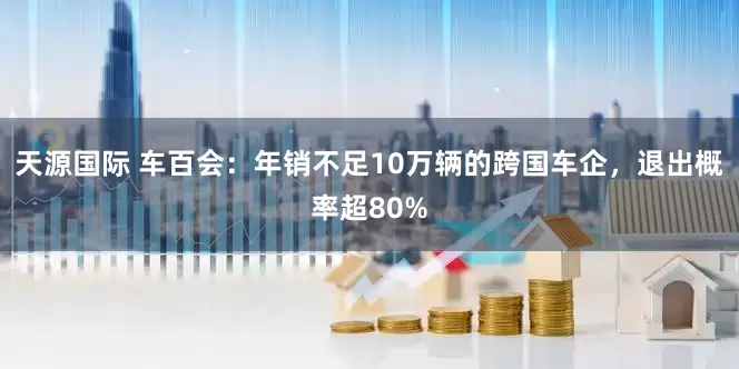 天源国际 车百会：年销不足10万辆的跨国车企，退出概率超80%
