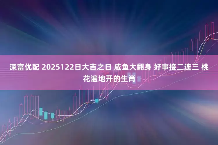 深富优配 2025122日大吉之日 咸鱼大翻身 好事接二连三 桃花遍地开的生肖