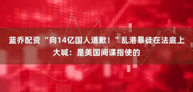 蓝乔配资 “向14亿国人道歉！”乱港暴徒在法庭上大喊：是美国间谍指使的